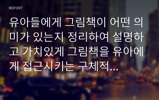 유아들에게 그림책이 어떤 의미가 있는지 정리하여 설명하고 가치있게 그림책을 유아에게 접근시키는 구체적인 방법(부모나 교사가 1대1로 아이들에게 제시할 때의 사례를 구체적으로)을 기술하시오.