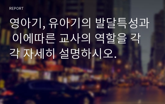 영아기, 유아기의 발달특성과 이에따른 교사의 역할을 각각 자세히 설명하시오.