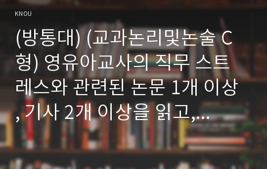 (방통대) (교과논리및논술 C형) 영유아교사의 직무 스트레스와 관련된 논문 1개 이상, 기사 2개 이상을 읽고, 주제와 관련된 논술문을 작성하십시오 