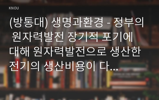 (방통대) 생명과환경 - 정부의 원자력발전 장기적 포기에 대해 원자력발전으로 생산한 전기의 생산비용이 다른 전기의 생산비용보다 훨씬 낮다는 주장이 있었다. 이 주장의 타당성에 대해 자료를 조사해서 정리해보시오