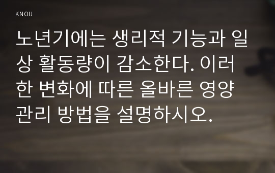 노년기에는 생리적 기능과 일상 활동량이 감소한다. 이러한 변화에 따른 올바른 영양관리 방법을 설명하시오.