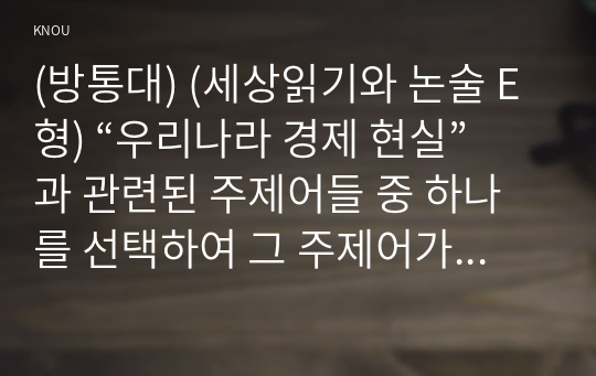 (방통대) (세상읽기와 논술 E형) “우리나라 경제 현실”과 관련된 주제어들 중 하나를 선택하여 그 주제어가 포함된 논술제목을 스스로 정해 지시사항에 따라 논술하시오.