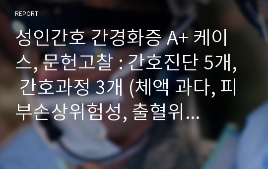 성인간호 간경화증 A+ 케이스, 문헌고찰 : 간호진단 5개, 간호과정 3개 (체액 과다, 피부손상위험성, 출혈위험성)