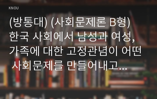 (방통대) (사회문제론 B형) 한국 사회에서 남성과 여성, 가족에 대한 고정관념이 어떤 사회문제를 만들어내고 있으며, 어른과 아이, 남성과 여성이 모두 더 자유롭고 평등한 관계를 맺고 살아가기 위해서는 어떤 방식으로 해결해 나가면 좋을지에 대하여 구체적인 사례를 들어 서술하시오