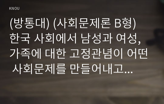 (방통대) (사회문제론 B형) 한국 사회에서 남성과 여성, 가족에 대한 고정관념이 어떤 사회문제를 만들어내고 있으며, 어른과 아이, 남성과 여성이 모두 더 자유롭고 평등한 관계를 맺고 살아가기 위해서는 어떤 방식으로 해결해 나가면 좋을지에 대하여 구체적인 사례를 들어 서술하시오.