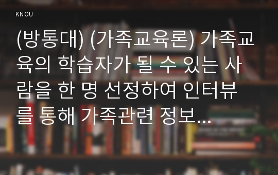 (방통대) (가족교육론) 가족교육의 학습자가 될 수 있는 사람을 한 명 선정하여 인터뷰를 통해 가족관련 정보 내용을 조사하고, 그의 교육요구에 부합하는 교육 프로그램(4~6시간 운영분량)을 구성하시오. 