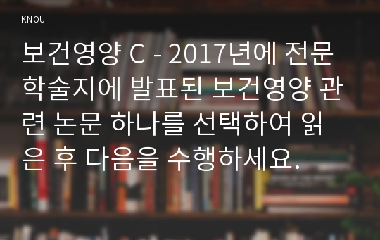 보건영양 C - 2017년에 전문학술지에 발표된 보건영양 관련 논문 하나를 선택하여 읽은 후 다음을 수행하세요.