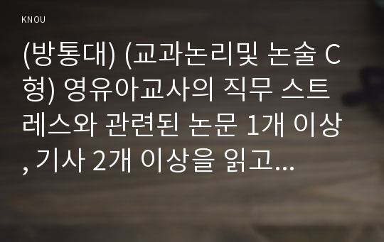 (방통대) (교과논리및 논술 C형) 영유아교사의 직무 스트레스와 관련된 논문 1개 이상, 기사 2개 이상을 읽고, 주제와 관련된 논술문을 작성하시오