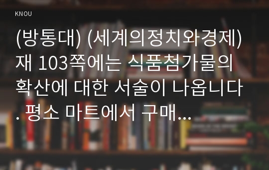 (방통대) (세계의정치와경제) 재 103쪽에는 식품첨가물의 확산에 대한 서술이 나옵니다. 평소 마트에서 구매하는 가공식품 중 하나를 골라 그 안에 포함되어 있는 식품첨가물을 분석해 보십시오. 분석을 하실 때에는 주요 첨가물의 특성, 건강에 대한 영향과 관련한 논란을 포함시켜 주시고, 종합적으로 그 식품에 대한 평가도 해 주십시오