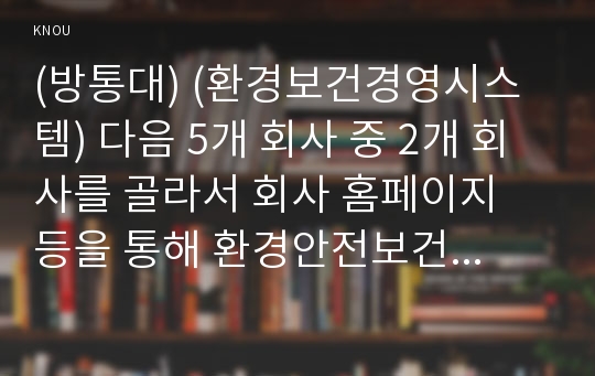 (방통대) (환경보건경영시스템) 다음 5개 회사 중 2개 회사를 골라서 회사 홈페이지 등을 통해 환경안전보건경영시스템(시스템을 통합하여 운영하지 않는다면 안전보건경영시스템을 대상으로 함)의 방침을 인터넷을 통해 찾아서 이를 비교 평가하시오.