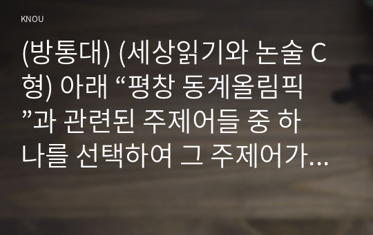 (방통대) (세상읽기와 논술 C형) 아래 “평창 동계올림픽”과 관련된 주제어들 중 하나를 선택하여 그 주제어가 포함된 논술제목을 스스로 정해 지시사항에 따라 논술하시오. 