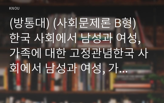 (방통대) (사회문제론 B형) 한국 사회에서 남성과 여성, 가족에 대한 고정관념한국 사회에서 남성과 여성, 가족에 대한 고정관념이 어떤 사회문제를 만들어내고 있으며, 어른과 아이, 남성과 여성이 모두 더 자유롭고 평등한 관계를 맺고 살아가기 위해서는 어떤 방식으로 해결해 나가면 좋을지에 대하여 구체적인 사례를 들어 서술하시오