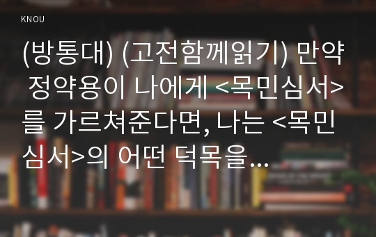 (방통대) (고전함께읽기) 만약 정약용이 나에게 &lt;목민심서&gt;를 가르쳐준다면, 나는 &lt;목민심서&gt;의 어떤 덕목을 활용하여 내 삶의 변화를 이끌어 내고 싶은가? 