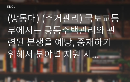 (방통대) (주거관리) 국토교통부에서는 공동주택관리와 관련된 분쟁을 예방, 중재하기 위해서 분야별 지원 시스템과 센터를 운영