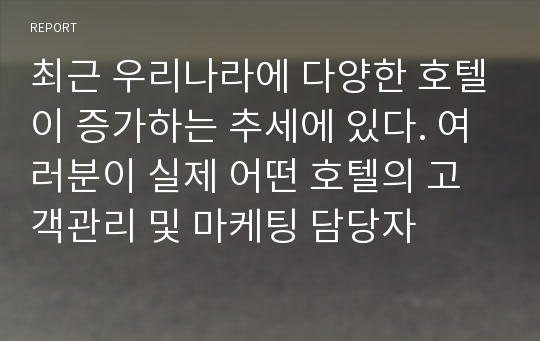 최근 우리나라에 다양한 호텔이 증가하는 추세에 있다. 여러분이 실제 어떤 호텔의 고객관리 및 마케팅 담당자