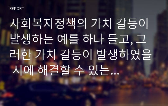 사회복지정책의 가치 갈등이 발생하는 예를 하나 들고, 그러한 가치 갈등이 발생하였을 시에 해결할 수 있는 방안에 대해서 과제를 제출하시오. 수업 시에 언급한 내용외의 가치 갈등을 예를 들어 설명하시오.