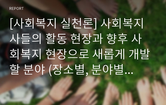 [사회복지 실천론] 사회복지사들의 활동 현장과 향후 사회복지 현장으로 새롭게 개발할 분야 (장소별, 분야별, 문제영역별)