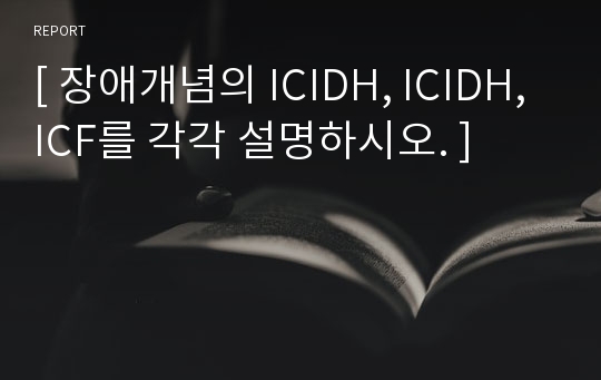 [ 장애개념의 ICIDH, ICIDH, ICF를 각각 설명하시오. ]