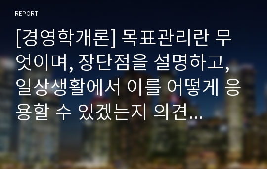 [경영학개론] 목표관리란 무엇이며, 장단점을 설명하고, 일상생활에서 이를 어떻게 응용할 수 있겠는지 의견을 제시하시오.