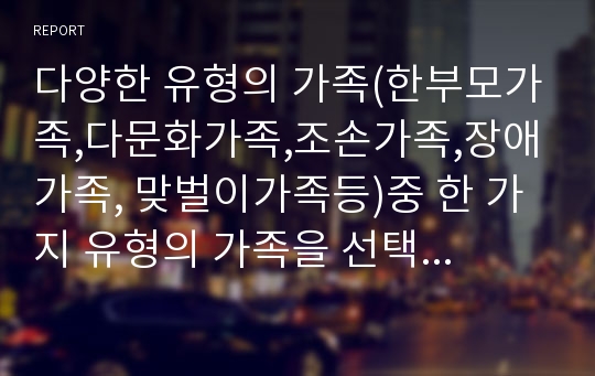 다양한 유형의 가족(한부모가족,다문화가족,조손가족,장애가족, 맞벌이가족등)중 한 가지 유형의 가족을 선택하시고 선택한 가족의 유형을 위해 국가 또는 지방        자치단체가 실시하는 가족복지서비스에 대한 보고서를 제출