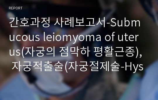 간호과정 사례보고서-Submucous leiomyoma of uterus(자궁의 점막하 평활근종), 자궁적출술(자궁절제술-Hysterectomy), 자궁근종 병태생리, 전신마취 정리