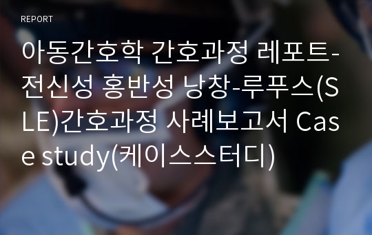 아동간호학 간호과정 레포트-전신성 홍반성 낭창-루푸스(SLE)간호과정 사례보고서 Case study(케이스스터디)