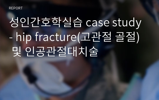 성인간호학실습 case study - hip fracture(고관절 골절) 및 인공관절대치술