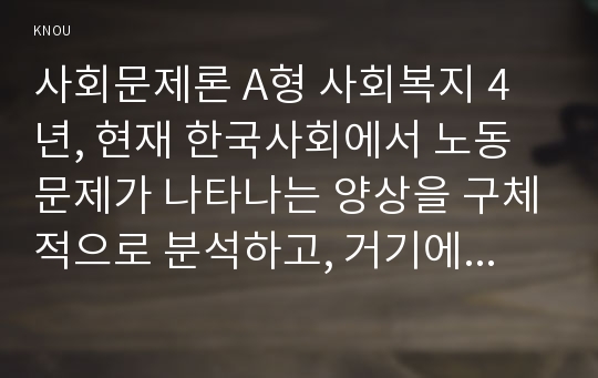 (사회문제론 A형) 현재 한국사회에서 노동문제가 나타나는 양상을 구체적으로 분석하고, 거기에 대해서는 어떠한 해법이 제시되고 있는지를 찾아본 후, 노동문제를 사회문제로서 제대로 해결해가기 위해서는 어떤 점을 중요하게 보아야 할지, 구체적인 사례와 함께 논리적으로 서술하시오.