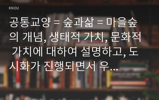 공통교양 = 숲과삶 = 마을숲의 개념, 생태적 가치, 문화적 가치에 대하여 설명하고, 도시화가 진행되면서 우리나라 고유의 마을숲이 사라지거나 훼손되어 가고 있는데 현 시대에 마을숲 복원