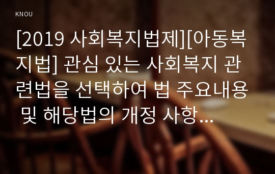 [2019 사회복지법제][아동복지법] 관심 있는 사회복지 관련법을 선택하여 법 주요내용 및 해당법의 개정 사항을 서술하고, 향후 법 개정이 필요하다고 생각하는 내용에 대한 본인의