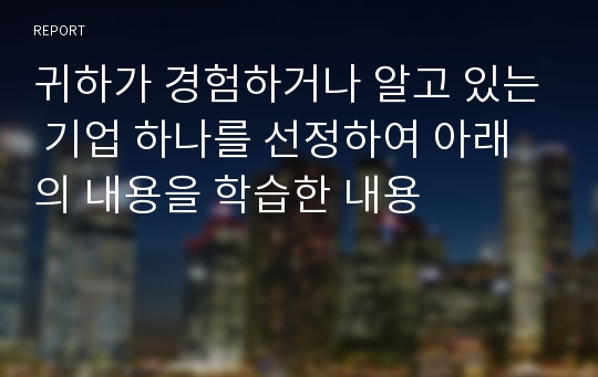 귀하가 경험하거나 알고 있는 기업 하나를 선정하여 아래의 내용을 학습한 내용