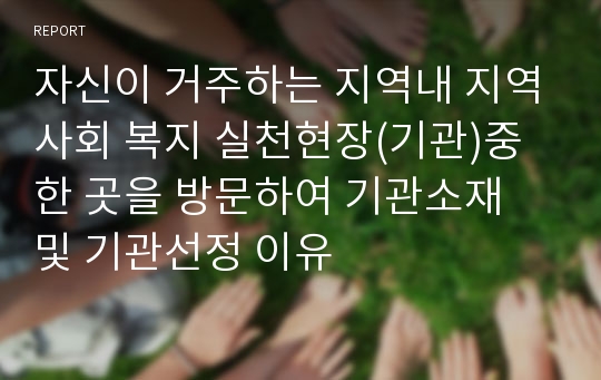 자신이 거주하는 지역내 지역사회 복지 실천현장(기관)중 한 곳을 방문하여 기관소재 및 기관선정 이유