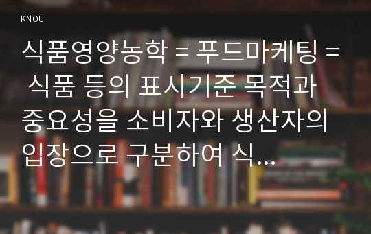 식품영양농학 = 푸드마케팅 = 식품 등의 표시기준 목적과 중요성을 소비자와 생산자의 입장으로 구분하여 식품의 영양성, 기능성, 위생 안전성, 유통질서의 건전성 등의 측면에서 설명하시오