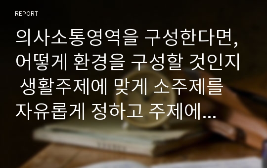 의사소통영역을 구성한다면, 어떻게 환경을 구성할 것인지 생활주제에 맞게 소주제를 자유롭게 정하고 주제에 맞는 환경구성을 작성하시오.