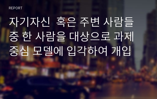 자기자신  혹은 주변 사람들 중 한 사람을 대상으로 과제중심 모델에 입각하여 개입