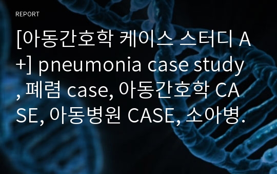 [아동간호학 케이스 스터디 A+] pneumonia case study, 폐렴 case, 아동간호학 CASE, 아동병원 CASE, 소아병동 case