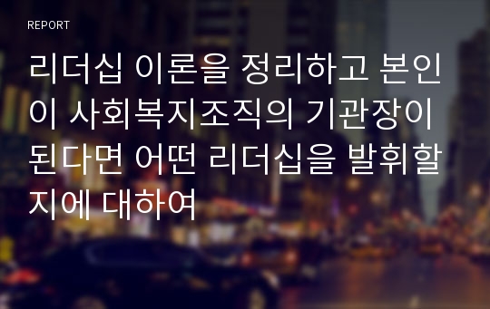 리더십 이론을 정리하고 본인이 사회복지조직의 기관장이 된다면 어떤 리더십을 발휘할지에 대하여