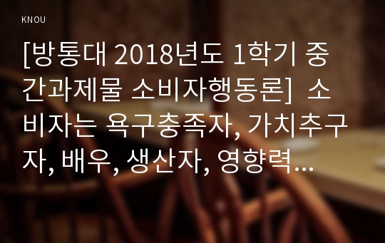 [방통대 2018년도 1학기 중간과제물 소비자행동론]  소비자는 욕구충족자, 가치추구자, 배우, 생산자, 영향력 행사자의 역할을 수행한다.