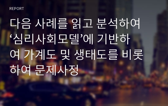 다음 사례를 읽고 분석하여 ‘심리사회모델’에 기반하여 가계도 및 생태도를 비롯하여 문제사정