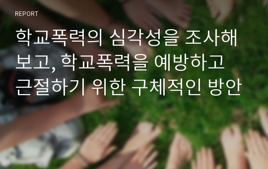 학교폭력의 심각성을 조사해보고, 학교폭력을 예방하고 근절하기 위한 구체적인 방안