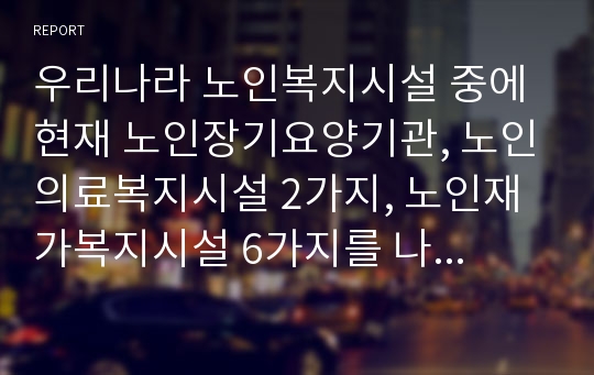 우리나라 노인복지시설 중에 현재 노인장기요양기관, 노인의료복지시설 2가지, 노인재가복지시설 6가지를 나열하고 발전방안에 대해 논하시오.