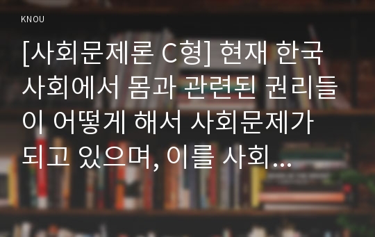 [사회문제론 C형] 현재 한국사회에서 몸과 관련된 권리들이 어떻게 해서 사회문제가 되고 있으며, 이를 사회문제로서 풀어가는 해법에는 어떤 것들이 있을 수 있을지 구체적인 사례를 들어가면서 논리적으로 서술하시오.