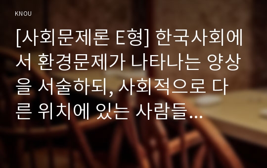 [사회문제론 E형] 한국사회에서 환경문제가 나타나는 양상을 서술하되, 사회적으로 다른 위치에 있는 사람들에게 각기 다른 영향을 미치는지 주의하면서 사회문제로서 환경문제를 풀어간다는 말의 의미는 무엇인지 논하시오.