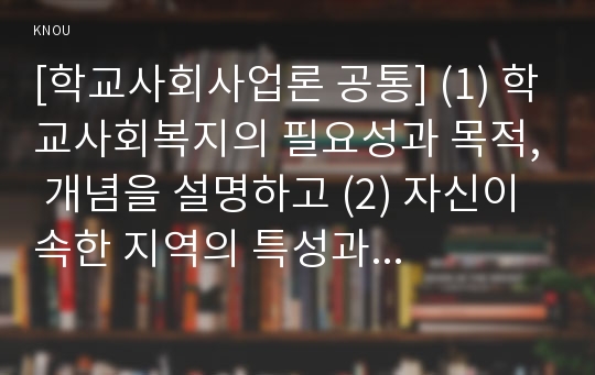 [학교사회사업론 공통] (1) 학교사회복지의 필요성과 목적, 개념을 설명하고 (2) 자신이 속한 지역의 특성과 상황을 기술하고 위 내용을 적용하여 학교사회복지의 구체적인 필요성, 대상과 내용, 가능한 방법을 제안하시오.