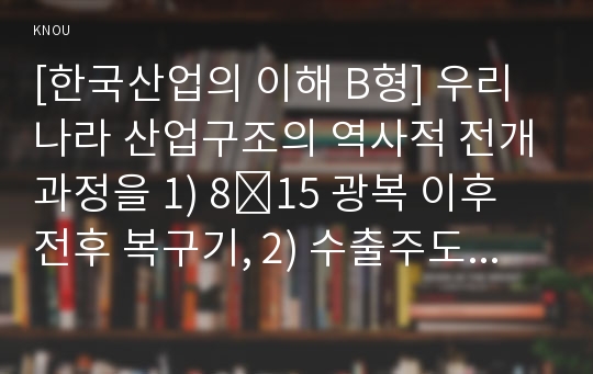 [한국산업의 이해 B형] 우리나라 산업구조의 역사적 전개과정을 1) 8․15 광복 이후 전후 복구기, 2) 수출주도형 고도성장기, 3) 경제구조조정과 안정성장기, 4) 경제시스템 변화기로 구분하여 서술하시오.