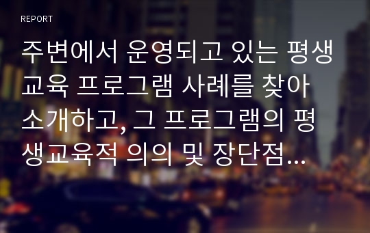 주변에서 운영되고 있는 평생교육 프로그램 사례를 찾아 소개하고, 그 프로그램의 평생교육적 의의 및 장단점, 보완 발전방안 등에 대한 자신의 견해를 적으시오.