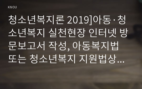 청소년복지론 2019]아동·청소년복지 실천현장 인터넷 방문보고서 작성, 아동복지법 또는 청소년복지 지원법상 아동·청소년에게 복지서비스(프로그램)를 제공하는 기관 혹은 단체 한 곳을 본인 주변에서 찾아서, 해당 기관 혹은 단체의 인터넷 홈페이지를 방문하여 ‘실천현장 방문보고서’를 작성하시오. 청소년복지론 사회복지학과 중간과제 레포트