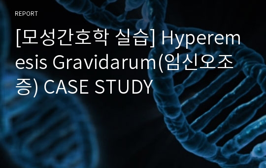 [모성간호학 실습] Hyperemesis Gravidarum(임신오조증) CASE STUDY