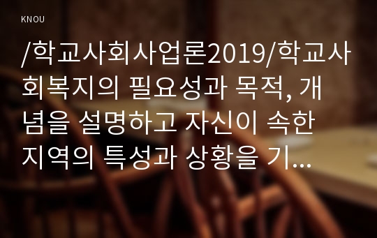 /학교사회사업론2019/학교사회복지의 필요성과 목적, 개념을 설명하고 자신이 속한 지역의 특성과 상황을 기술하고 위 내용을 적용하여 학교사회복지의 구체적인 필요성, 대상과 내용, 가능한 방법을 제안하시오.