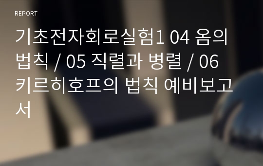 기초전자회로실험1 04 옴의법칙 / 05 직렬과 병렬 / 06 키르히호프의 법칙 예비보고서